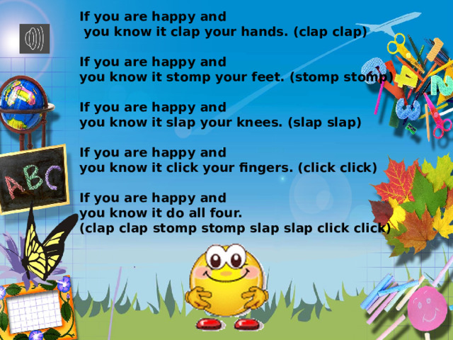 If you are happy and  you know it clap your hands. (clap clap)  If you are happy and you know it stomp your feet. (stomp stomp)  If you are happy and you know it slap your knees. (slap slap)  If you are happy and you know it click your fingers. (click click)  If you are happy and you know it do all four. (clap clap stomp stomp slap slap click click)