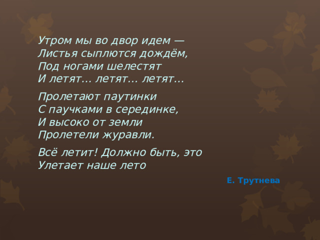 Утром мы во двор идем —  Листья сыплются дождём,  Под ногами шелестят  И летят… летят… летят… Пролетают паутинки  С паучками в серединке,  И высоко от земли  Пролетели журавли. Всё летит! Должно быть, это  Улетает наше лето Е. Трутнева