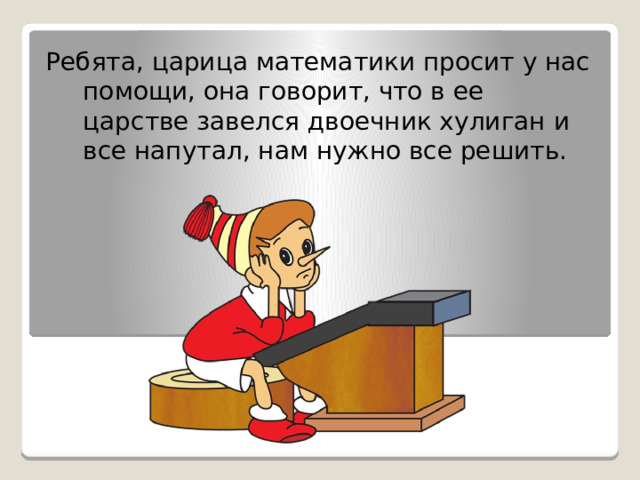 Ребята, царица математики просит у нас помощи, она говорит, что в ее царстве завелся двоечник хулиган и все напутал, нам нужно все решить.