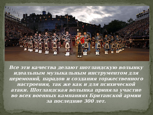 Все эти качества делают шотландскую волынку идеальным музыкальным инструментом для церемоний, парадов и создания торжественного настроения, так же как и для психической атаки. Шотландская волынка приняла участие во всех военных кампаниях Британской армии за последние 300 лет.