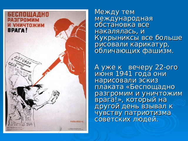 Между тем международная обстановка все накалялась, и Кукрыниксы все больше рисовали карикатур, обличающих фашизм.  А уже к вечеру 22-ого июня 1941 года они нарисовали эскиз плаката «Беспощадно разгромим и уничтожим врага!», который на другой день взывал к чувству патриотизма советских людей.