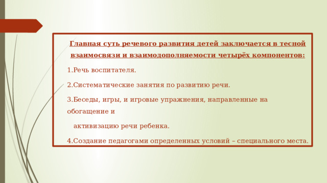 Главная суть речевого развития детей заключается в тесной взаимосвязи и взаимодополняемости четырёх компонентов: Речь воспитателя. Систематические занятия по развитию речи. Беседы, игры, и игровые упражнения, направленные на обогащение и  активизацию речи ребенка. 4.Создание педагогами определенных условий – специального места.