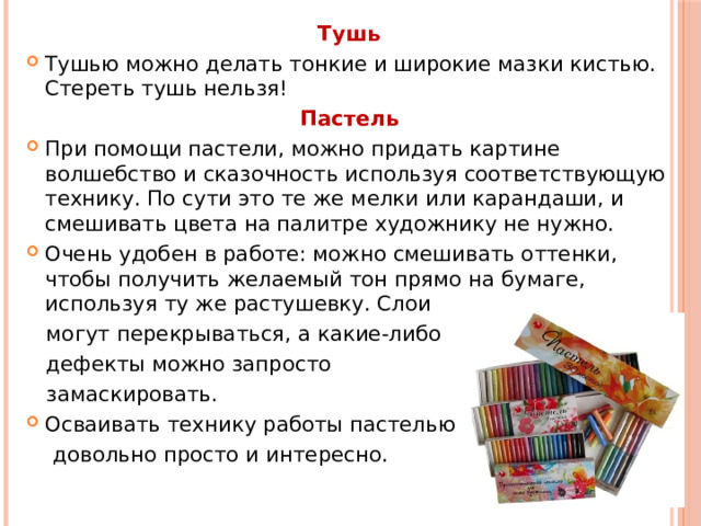 Тушь   Тушью можно делать тонкие и широкие мазки кистью. Стереть тушь нельзя! Пастель При помощи пастели, можно придать картине волшебство и сказочность используя соответствующую технику. По сути это те же мелки или карандаши, и смешивать цвета на палитре художнику не нужно.  Очень удобен в работе: можно смешивать оттенки, чтобы получить желаемый тон прямо на бумаге, используя ту же растушевку. Слои  могут перекрываться, а какие-либо  дефекты можно запросто  замаскировать. Осваивать технику работы пастелью  довольно просто и интересно.