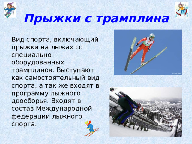 Прыжки с трамплина Вид спорта, включающий прыжки на лыжах со специально оборудованных трамплинов. Выступают как самостоятельный вид спорта, а так же входят в программу лыжного двоеборья. Входят в состав Международной федерации лыжного спорта.