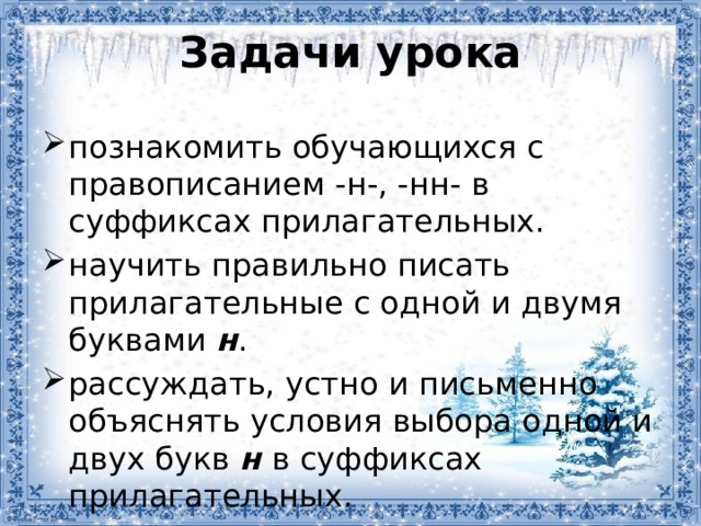 Задачи урока познакомить обучающихся с правописанием -н-, -нн- в суффиксах прилагательных. научить правильно писать прилагательные с одной и двумя буквами н . рассуждать, устно и письменно объяснять условия выбора одной и двух букв н в суффиксах прилагательных.  