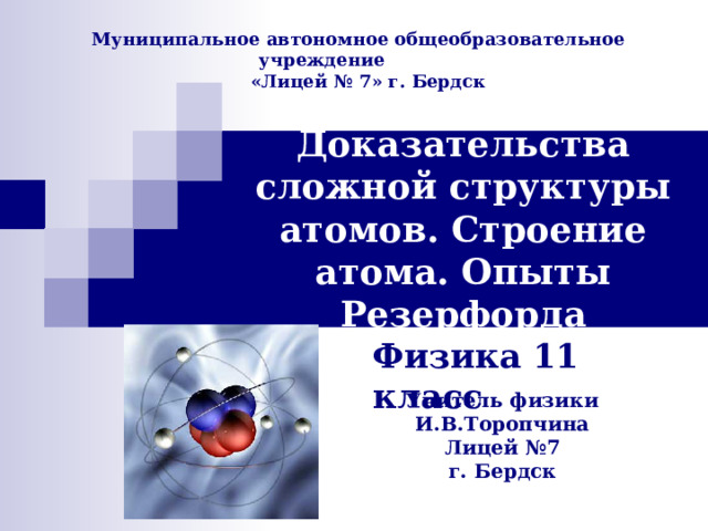 Муниципальное автономное общеобразовательное учреждение  «Лицей № 7» г. Бердск Доказательства сложной структуры атомов. Строение атома. Опыты Резерфорда Физика 11 класс Учитель физики И.В.Торопчина Лицей №7 г. Бердск