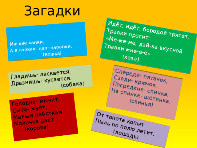 Загадки Идёт, идёт, бородой трясёт, Травки просит: «Ме-ме-ме, дай-ка вкусной Спереди- пятачок, Травки мне-е-е» Мягкие лапки , Сзади- крючок, Гладишь- ласкается, Дразнишь- кусается. Посредине- спинка, А в лапках- цап- царапки. (коза) Голодна- мычит, (кошка) На спинке- щетинка. (собака ) Сыта- жуёт, От топота копыт (свинья) Пыль по полю летит. Малым ребяткам Молочка даёт.   (лошадь)  (корова)