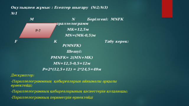 Оқулықпен жұмыс : Есептер шығару (№2;№3) № 1  М N Берілгені: MNFK параллелограмм  МК=12,5м  МN=(MK-0,5)м F K Табу керек: P(MNFK)  Шешуі: PMNFK= 2(MN+MK) MN=12,5-0,5=12м P=2*(12,5+12) = 2*24,5=49м Дескриптор: -Параллелограммның қабырғаларын айнымалы арқылы өрнектейді; -Параллелограмның қабырғаларының қасиеттерін қолданады; -Параллелограмның периметрін өрнектейді    P-?
