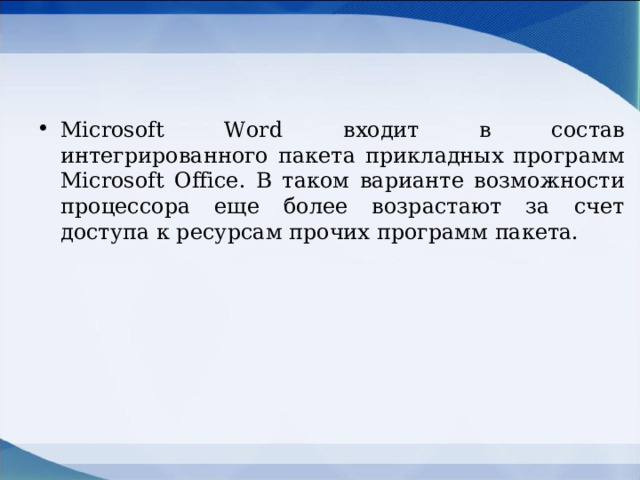 Microsoft Word входит в состав интегрированного пакета прикладных программ Microsoft Office . В таком варианте возможности процессора еще более возрастают за счет доступа к ресурсам прочих программ пакета.