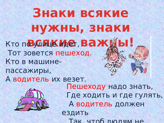 Знаки всякие нужны, знаки всякие важны! Кто по улице идет,  Тот зовется  пешеход. Кто в машине- пассажиры, А водитель  их везет.  Пешеходу  надо знать,  Где ходить и где гулять,  А  водитель  должен ездить  Так, чтоб людям не мешать.