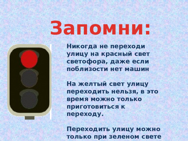 Запомни: Никогда не переходи улицу на красный свет светофора, даже если поблизости нет машин  На желтый свет улицу переходить нельзя, в это время можно только приготовиться к переходу.  Переходить улицу можно только при зеленом свете светофора