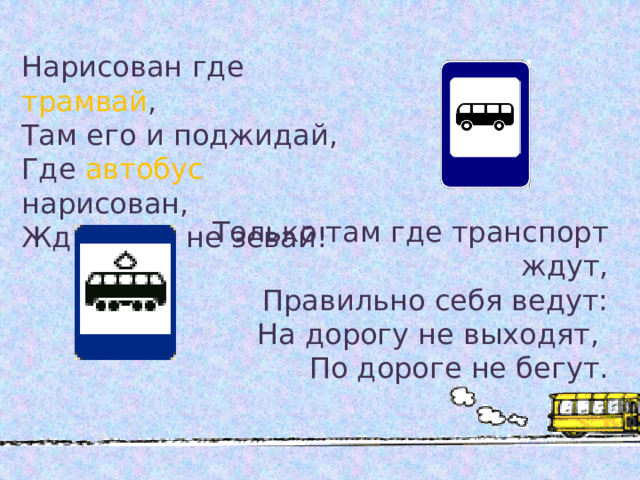 Нарисован где трамвай , Там его и поджидай, Где  автобус  нарисован, Жди его и не зевай! Только там где транспорт ждут, Правильно себя ведут: На дорогу не выходят, По дороге не бегут.