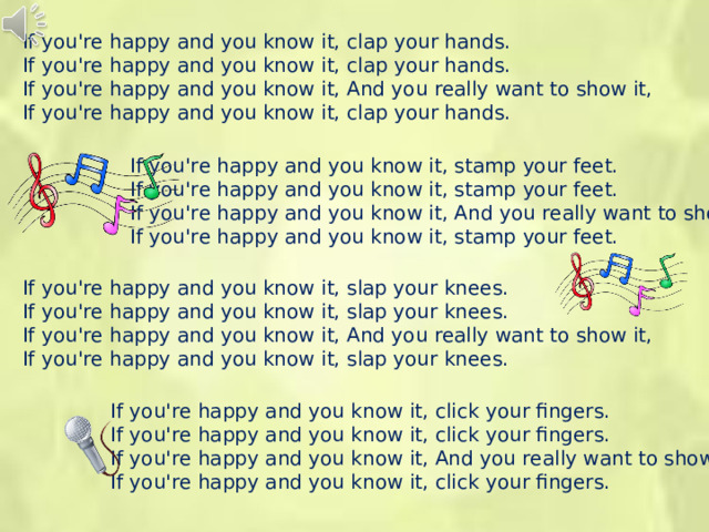 If you're happy and you know it, clap your hands. If you're happy and you know it, clap your hands. If you're happy and you know it, And you really want to show it, If you're happy and you know it, clap your hands. If you're happy and you know it, stamp your feet. If you're happy and you know it, stamp your feet. If you're happy and you know it, And you really want to show it, If you're happy and you know it, stamp your feet. If you're happy and you know it, slap your knees. If you're happy and you know it, slap your knees. If you're happy and you know it, And you really want to show it, If you're happy and you know it, slap your knees. If you're happy and you know it, click your fingers. If you're happy and you know it, click your fingers. If you're happy and you know it, And you really want to show it, If you're happy and you know it, click your fingers.