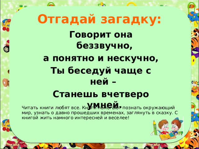 Отгадай загадку: Говорит она беззвучно, а понятно и нескучно, Ты беседуй чаще с ней – Станешь вчетверо умней. Читать книги любят все. Книги помогают познать окружающий мир, узнать о давно прошедших временах, заглянуть в сказку. С книгой жить намного интересней и веселее!