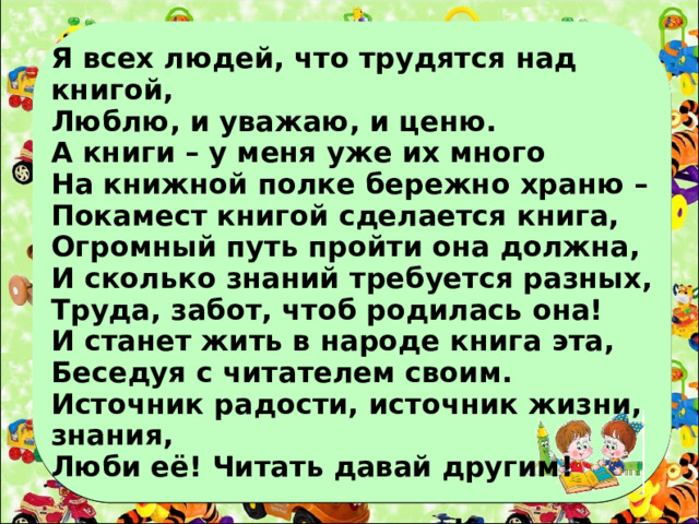 Я всех людей, что трудятся над книгой, Люблю, и уважаю, и ценю. А книги – у меня уже их много На книжной полке бережно храню – Покамест книгой сделается книга, Огромный путь пройти она должна, И сколько знаний требуется разных, Труда, забот, чтоб родилась она! И станет жить в народе книга эта, Беседуя с читателем своим. Источник радости, источник жизни, знания, Люби её! Читать давай другим!   Куддае Мухаммади.