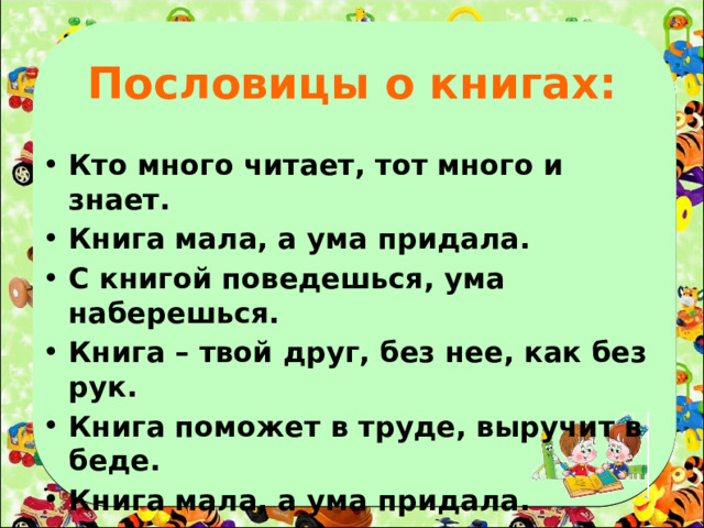 Пословицы о книгах: Кто много читает, тот много и знает. Книга мала, а ума придала. С книгой поведешься, ума наберешься. Книга – твой друг, без нее, как без рук. Книга поможет в труде, выручит в беде. Книга мала, а ума придала.