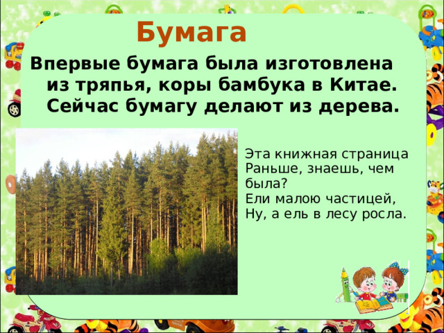 Бумага  Впервые бумага была изготовлена из тряпья, коры бамбука в Китае. Сейчас бумагу делают из дерева. Эта книжная страница Раньше, знаешь, чем была? Ели малою частицей, Ну, а ель в лесу росла.