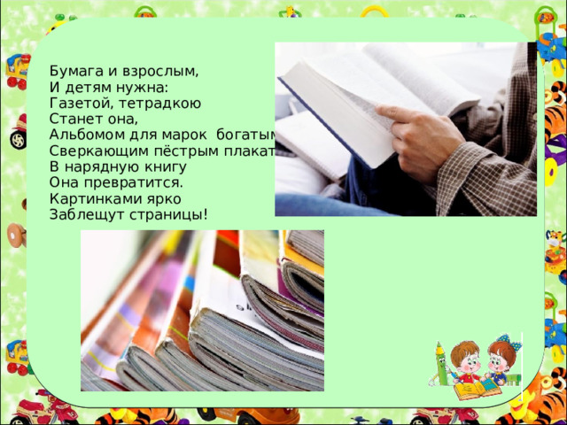 Бумага и взрослым, И детям нужна: Газетой, тетрадкою Станет она, Альбомом для марок богатым, Сверкающим пёстрым плакатом. В нарядную книгу Она превратится. Картинками ярко Заблещут страницы!