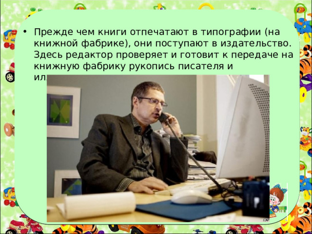 Прежде чем книги отпечатают в типографии (на книжной фабрике), они поступают в издательство. Здесь редактор проверяет и готовит к передаче на книжную фабрику рукопись писателя и иллюстрации художника .