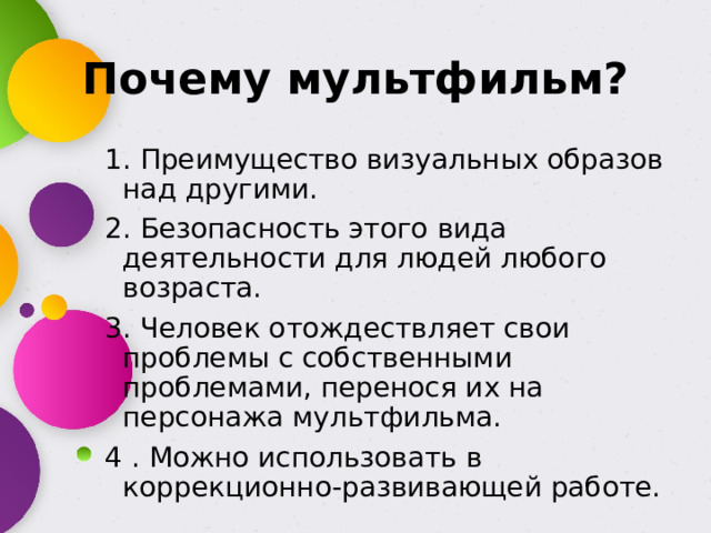 Почему мультфильм? 1. Преимущество визуальных образов над другими. 2. Безопасность этого вида деятельности для людей любого возраста. 3. Человек отождествляет свои проблемы с собственными проблемами, перенося их на персонажа мультфильма. 4 . Можно использовать в коррекционно-развивающей работе.