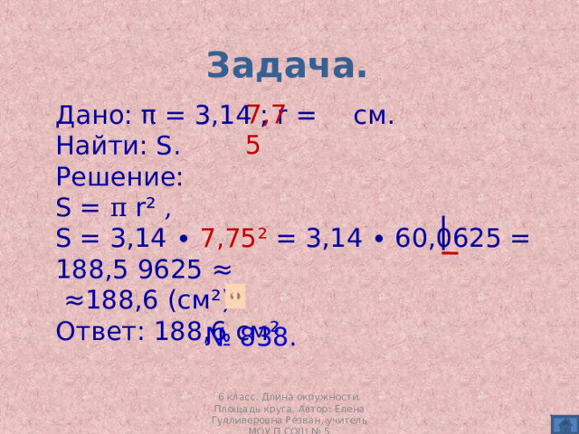 Задача. 7,75 Дано: π = 3,14 ; r  =  см . Найти: S . Решение: S = π r²  , S = 3,14 ∙ 7,75² = 3,14 ∙ 60,0625 = 188,5 9625 ≈ ≈ 188,6 (см²). Ответ: 188,6 см² № 838.  6 класс. Длина окружности. Площадь круга. Автор: Елена Гулливеровна Резван, учитель МОУ П СОШ № 5