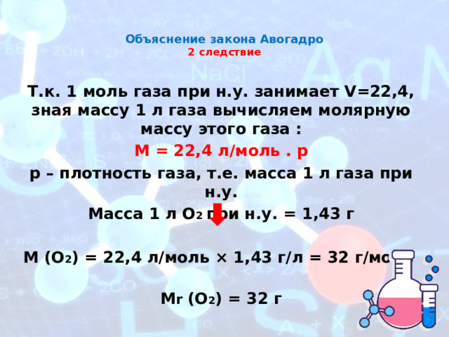 Объяснение закона Авогадро  2 следствие   Т.к. 1 моль газа при н.у. занимает V=22,4, зная массу 1 л газа вычисляем молярную массу этого газа : М = 22,4 л/моль . p p – плотность газа, т.е. масса 1 л газа при н.у. Масса 1 л O 2 при н.у. = 1,43 г  М (О 2 ) = 22,4 л/моль × 1,43 г/л = 32 г/моль M r (O 2 ) = 32 г