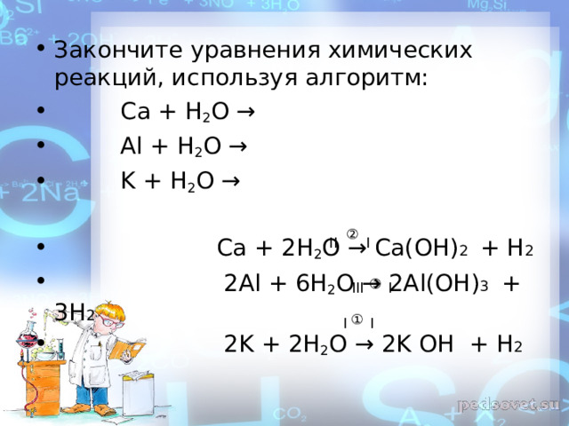 Закончите уравнения химических реакций, используя алгоритм:  Ca + H 2 O →  Al + H 2 O →  K + H 2 O →   Ca + 2 H 2 O →  Ca ( OH ) 2 + Н 2  2 Al + 6 H 2 O → 2 Al ( OH ) 3  + 3Н 2  2 K + 2 H 2 O → 2 K OH + Н 2