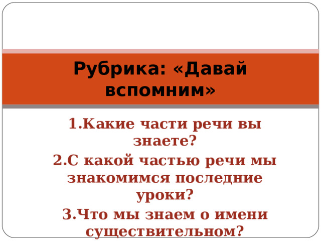 Рубрика: «Давай вспомним» 1.Какие части речи вы знаете? 2.С какой частью речи мы знакомимся последние уроки? 3.Что мы знаем о имени существительном?