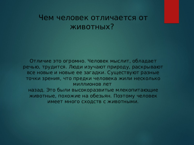 Чем человек отличается от животных? Отличие это огромно. Человек мыслит, обладает речью, трудится. Люди изучают природу, раскрывают все новые и новые ее загадки. Существуют разные точки зрения, что предки человека жили несколько миллионов лет назад. Это были высокоразвитые млекопитающие животные, похожие на обезьян. Поэтому человек имеет много сходств с животными.