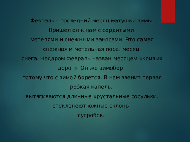 Февраль – последний месяц матушки-зимы. Пришел он к нам с сердитыми метелями и снежными заносами. Это самая снежная и метельная пора, месяц снега. Недаром февраль назван месяцем «кривых дорог». Он же зимобор, потому что с зимой борется. В нем звенит первая робкая капель, вытягиваются длинные хрустальные сосульки, стекленеют южные склоны сугробов.