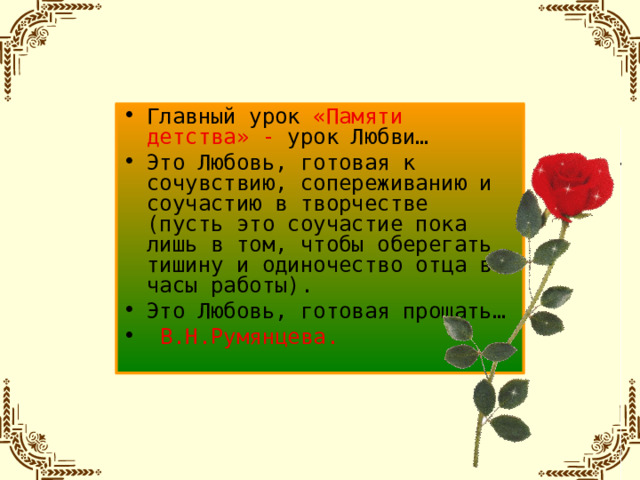 Главный урок «Памяти детства» - урок Любви… Это Любовь, готовая к сочувствию, сопереживанию и соучастию в творчестве (пусть это соучастие пока лишь в том, чтобы оберегать тишину и одиночество отца в часы работы). Это Любовь, готовая прощать…  В.Н.Румянцева.