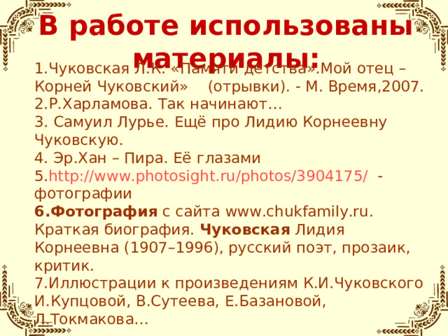 В работе использованы материалы: 1.Чуковская Л.К. «Памяти детства».Мой отец – Корней Чуковский» (отрывки). - М. Время,2007. 2.Р.Харламова. Так начинают… 3. Самуил Лурье. Ещё про Лидию Корнеевну Чуковскую. 4. Эр.Хан – Пира. Её глазами 5. http://www.photosight.ru/photos/3904175/ - фотографии 6.Фотография  с сайта www.chukfamily.ru. Краткая биография.  Чуковская  Лидия Корнеевна (1907–1996), русский поэт, прозаик, критик. 7.Иллюстрации к произведениям К.И.Чуковского И.Купцовой, В.Сутеева, Е.Базановой, Л.Токмакова…