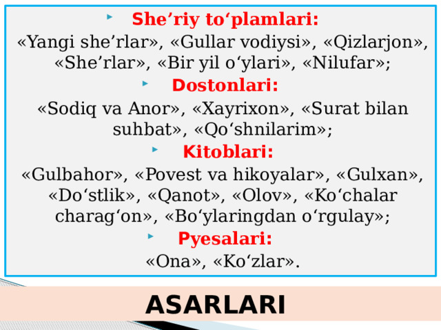 S he’riy to‘plamlari : «Yangi she’rlar», «Gullar vodiysi», «Qizlarjon», «She’rlar», «Bir yil o‘ylari», «Nilufar»; D ostonlar i: «Sodiq va Anor», «Xayrixon», «Surat bilan suhbat», «Qo‘shnilarim»; K itoblar i: «Gulbahor», «Povest va hikoyalar», «Gulxan», «Do‘stlik», «Qanot», «Olov», «Ko‘chalar charag‘on», «Bo‘ylaringdan o‘rgulay»; P yesalari :