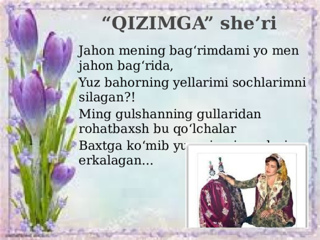 “ QIZIMGA” she’ri Jahon mening bag‘rimdami yo men jahon bag‘rida, Yuz bahorning yellarimi sochlarimni silagan?! Ming gulshanning gullaridan rohatbaxsh bu qo‘lchalar Baxtga ko‘mib yuragimni, yuzlarim erkalagan...