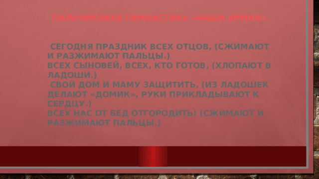 Пальчиковая гимнастика «Наша армия».    Сегодня праздник всех отцов, (Сжимают и разжимают пальцы.) Всех сыновей, всех, кто готов, (Хлопают в ладоши.)  Свой дом и маму защитить, (Из ладошек делают «домик», руки прикладывают к сердцу.) Всех нас от бед отгородить! (Сжимают и разжимают пальцы.)