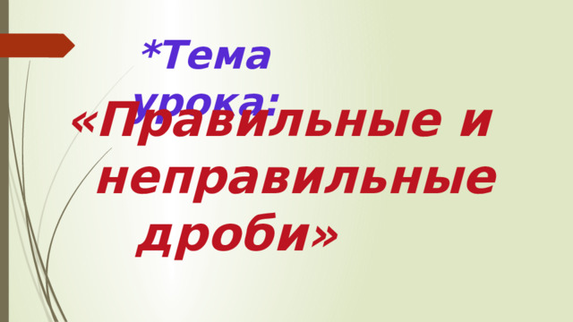 *Тема урока: «Правильные и  неправильные дроби»