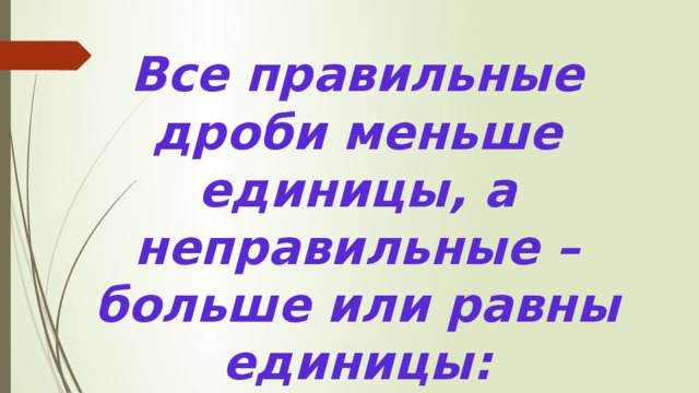 Все правильные дроби меньше единицы, а неправильные – больше или равны единицы: