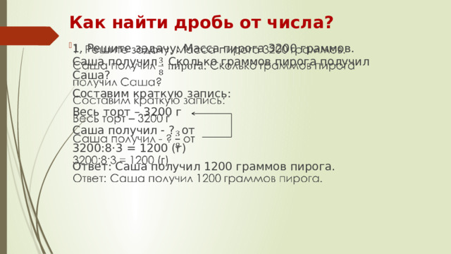 Как найти дробь от числа? 1. Решите задачу: Масса пирога 3200 граммов. Саша получил . Сколько граммов пирога получил Саша?   Составим краткую запись: Весь торт – 3200 г Саша получил - ? от 3200:8·3 = 1200 (г) Ответ: Саша получил 1200 граммов пирога.