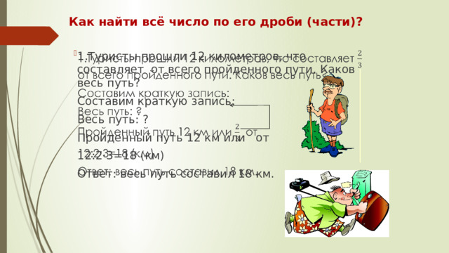 Как найти всё число по его дроби (части)? 1.Туристы прошли 12 километров, что составляет от всего пройденного пути. Каков весь путь?   Составим краткую запись: Весь путь: ? Пройденный путь 12 км или от 12:2·3=18 (км) Ответ: весь путь составил 18 км.