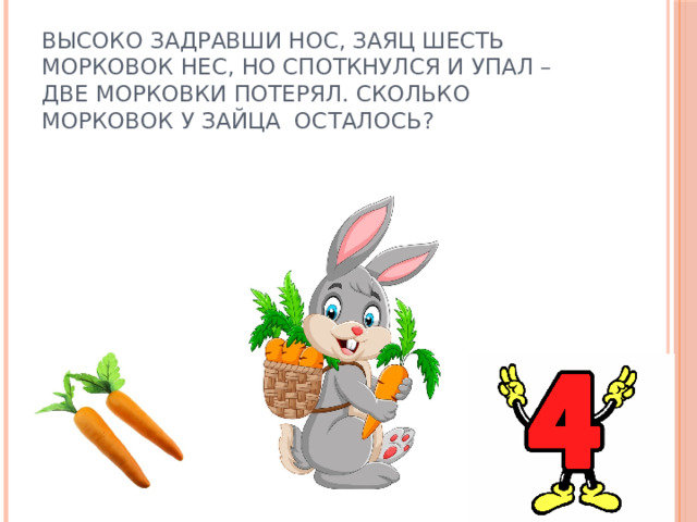 Высоко задравши нос, заяц шесть морковок нес, но споткнулся и упал – две морковки потерял. Сколько морковок у зайца осталось?