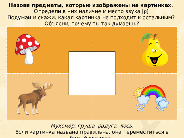 Назови предметы, которые изображены на картинках. Определи в них наличие и место звука [р]. Подумай и скажи, какая картинка не подходит к остальным? Объясни, почему ты так думаешь? Мухомор, груша, радуга, лось. Если картинка названа правильна, она переместиться в белый квадрат.