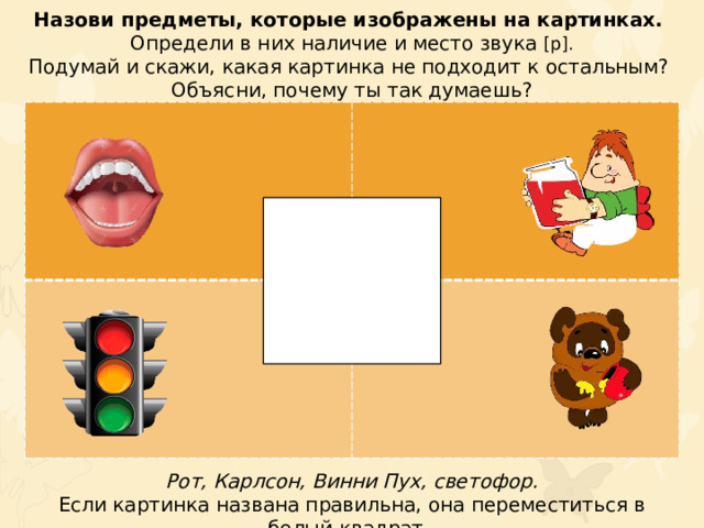 Назови предметы, которые изображены на картинках. Определи в них наличие и место звука [р]. Подумай и скажи, какая картинка не подходит к остальным? Объясни, почему ты так думаешь? Рот, Карлсон, Винни Пух, светофор. Если картинка названа правильна, она переместиться в белый квадрат.