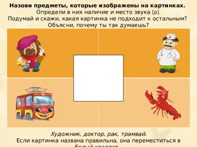 Назови предметы, которые изображены на картинках. Определи в них наличие и место звука [р]. Подумай и скажи, какая картинка не подходит к остальным? Объясни, почему ты так думаешь? Художник, доктор, рак, трамвай. Если картинка названа правильна, она переместиться в белый квадрат.