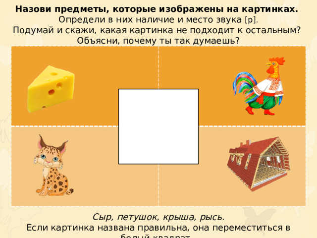 Назови предметы, которые изображены на картинках. Определи в них наличие и место звука [р]. Подумай и скажи, какая картинка не подходит к остальным? Объясни, почему ты так думаешь? Сыр, петушок, крыша, рысь. Если картинка названа правильна, она переместиться в белый квадрат.