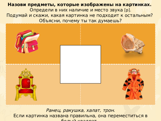 Назови предметы, которые изображены на картинках. Определи в них наличие и место звука [р]. Подумай и скажи, какая картинка не подходит к остальным? Объясни, почему ты так думаешь? Ранец, ракушка, халат, трон. Если картинка названа правильна, она переместиться в белый квадрат.