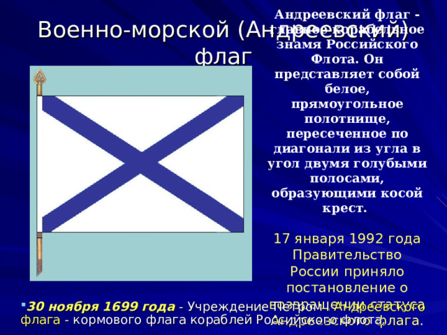 Андреевский флаг - главное корабельное знамя Российского Флота. Он представляет собой белое, прямоугольное полотнище, пересеченное по диагонали из угла в угол двумя голубыми полосами, образующими косой крест.   17 января 1992 года Правительство России приняло постановление о возвращении статуса Андреевского флага. Военно-морской (Андреевский) флаг