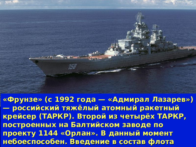 «Фрунзе» (с 1992 года — «Адмирал Лазарев»)— российский тяжёлый атомный ракетный крейсер (ТАРКР). Второй из четырёх ТАРКР, построенных на Балтийском заводе по проекту 1144 «Орлан». В данный момент небоеспособен. Введение в состав флота планируется до 2020 г