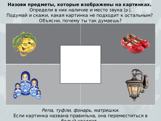 Назови предметы, которые изображены на картинках. Определи в них наличие и место звука [р , ]. Подумай и скажи, какая картинка не подходит к остальным? Объясни, почему ты так думаешь? Репа, туфли, фонарь, матрешки. Если картинка названа правильна, она переместиться в белый квадрат.