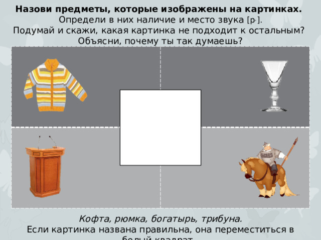 Назови предметы, которые изображены на картинках. Определи в них наличие и место звука [р , ]. Подумай и скажи, какая картинка не подходит к остальным? Объясни, почему ты так думаешь? Кофта, рюмка, богатырь, трибуна. Если картинка названа правильна, она переместиться в белый квадрат.