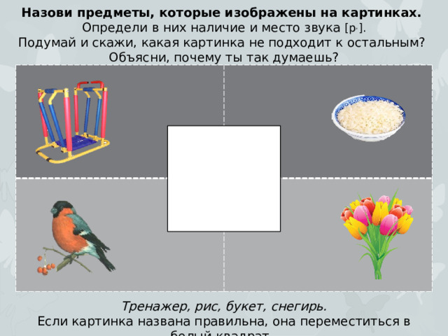 Назови предметы, которые изображены на картинках. Определи в них наличие и место звука [р , ]. Подумай и скажи, какая картинка не подходит к остальным? Объясни, почему ты так думаешь? Тренажер, рис, букет, снегирь. Если картинка названа правильна, она переместиться в белый квадрат.